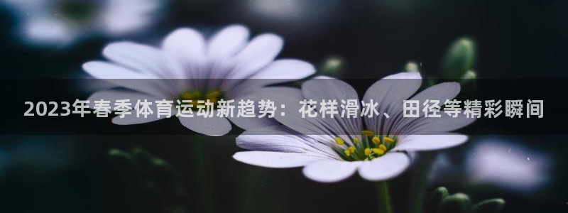 必一运动官网入口：2023年春季体育运动新趋势：花样滑冰、田径等精彩瞬间